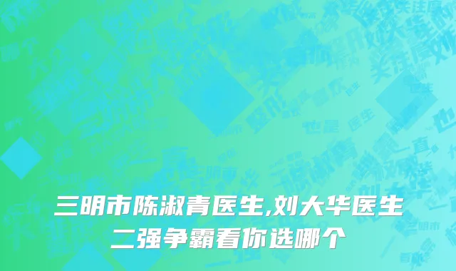 三明市陈淑青医生,刘大华医生二强争霸看你选哪个