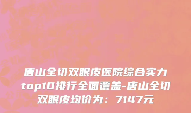 唐山全切双眼皮医院综合实力top10排行全面覆盖-唐山全切双眼皮均价为:7147元