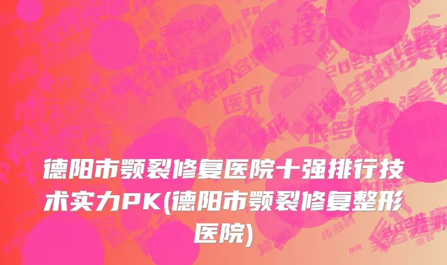 德阳市颚裂修复医院十强排行技术实力PK(德阳市颚裂修复整形医院)