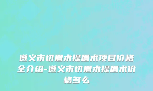 遵义市切眉术提眉术项目价格全介绍-遵义市切眉术提眉术价格多么