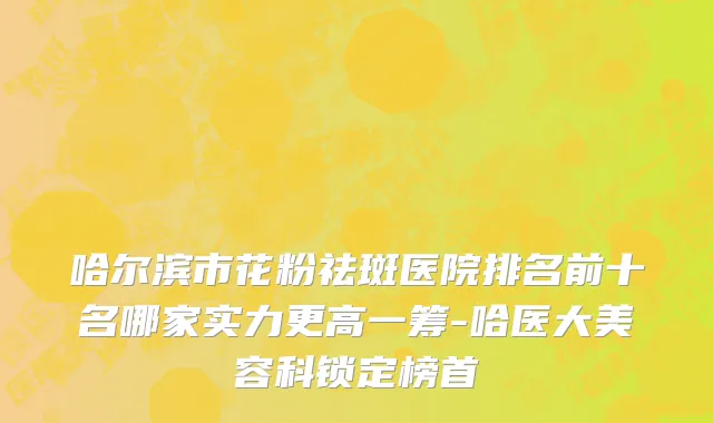 哈尔滨市花粉祛斑医院排名前十名哪家实力更高一筹-哈医大美容科锁定榜首