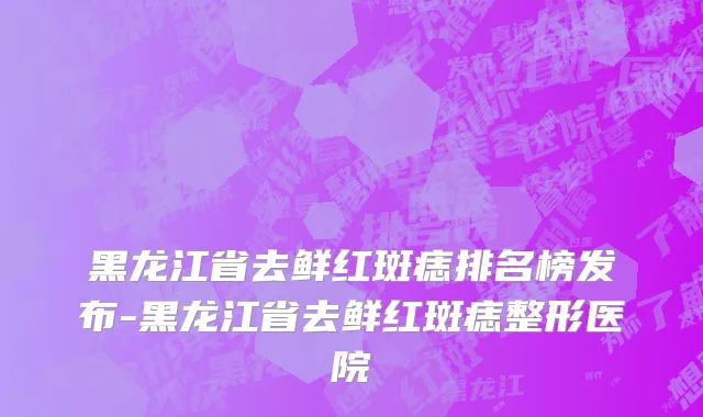 黑龙江省去鲜红斑痣排名榜发布-黑龙江省去鲜红斑痣整形医院