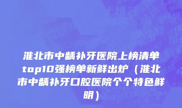 淮北市中龋补牙医院上榜清单top10强榜单新鲜出炉（淮北市中龋补牙口腔医院个个特色鲜明）