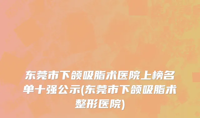 东莞市下颌吸脂术医院上榜名单十强公示(东莞市下颌吸脂术整形医院)