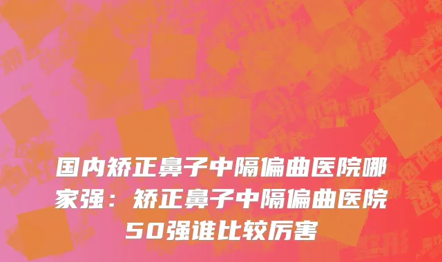 国内矫正鼻子中隔偏曲医院哪家强：矫正鼻子中隔偏曲医院50强谁比较厉害