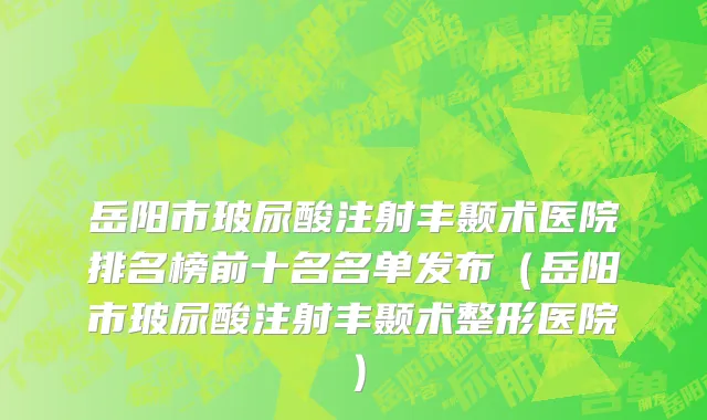 岳阳市玻尿酸注射丰颞术医院排名榜前十名名单发布（岳阳市玻尿酸注射丰颞术整形医院）