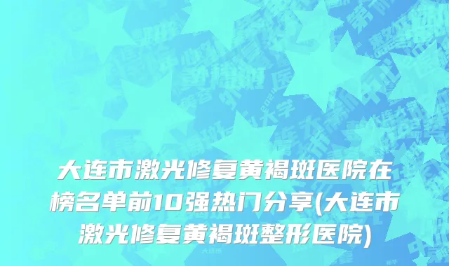 大连市激光修复黄褐斑医院在榜名单前10强热门分享(大连市激光修复黄褐斑整形医院)
