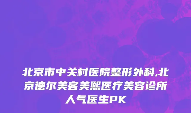 北京市中关村医院整形外科,北京德尔美客美熙医疗美容诊所人气医生PK