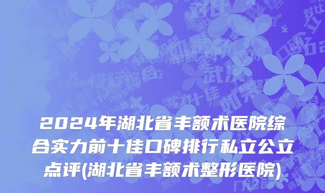 2024年湖北省丰额术医院综合实力前十佳口碑排行私立公立点评(湖北省丰额术整形医院)