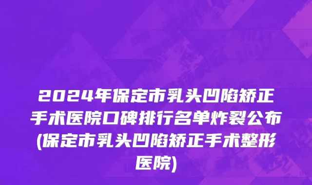 2024年保定市乳头凹陷矫正手术医院口碑排行名单炸裂公布(保定市乳头凹陷矫正手术整形医院)