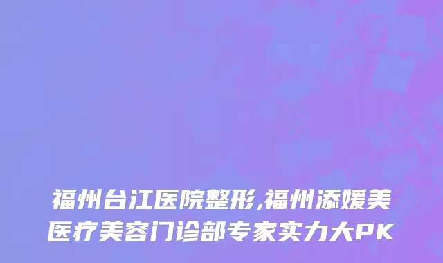 福州台江医院整形,福州添媛美医疗美容门诊部专家实力大PK
