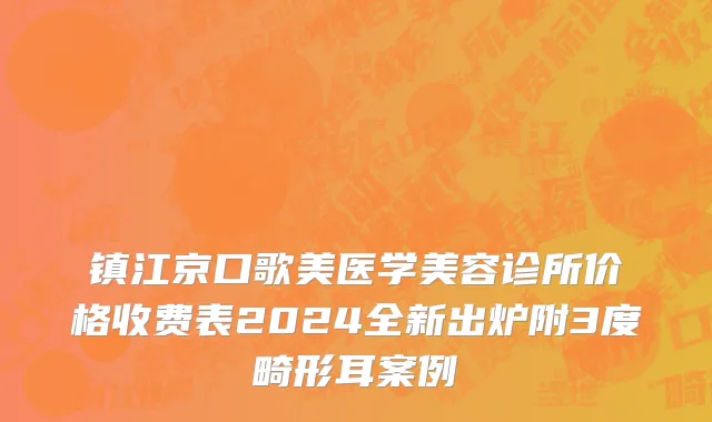 镇江京口歌美医学美容诊所价格收费表2024全新出炉附3度畸形耳案例