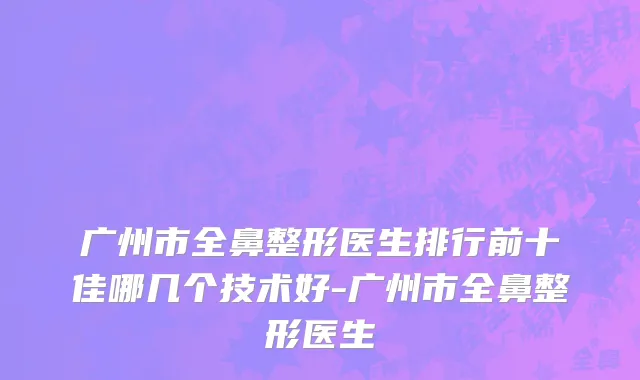 广州市全鼻整形医生排行前十佳哪几个技术好-广州市全鼻整形医生