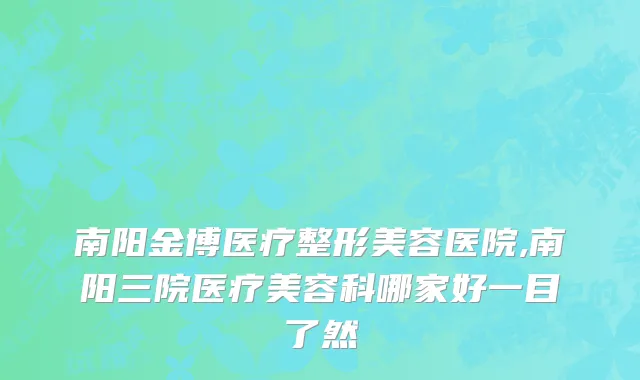 南阳金博医疗整形美容医院,南阳三院医疗美容科哪家好一目了然