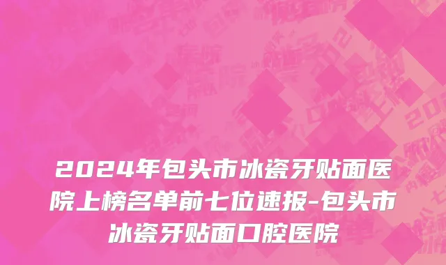 2024年包头市冰瓷牙贴面医院上榜名单前七位速报-包头市冰瓷牙贴面口腔医院