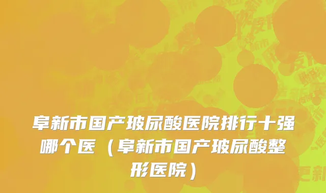 阜新市国产玻尿酸医院排行十强哪个医（阜新市国产玻尿酸整形医院）