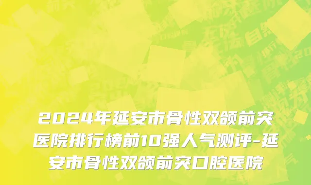 2024年延安市骨性双颌前突医院排行榜前10强人气测评-延安市骨性双颌前突口腔医院