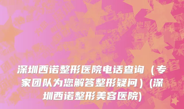 深圳西诺整形医院电话查询（专家团队为您解答整形疑问）(深圳西诺整形美容医院)