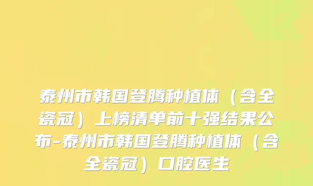 泰州市韩国登腾种植体（含全瓷冠）上榜清单前十强结果公布-泰州市韩国登腾种植体（含全瓷冠）口腔医生