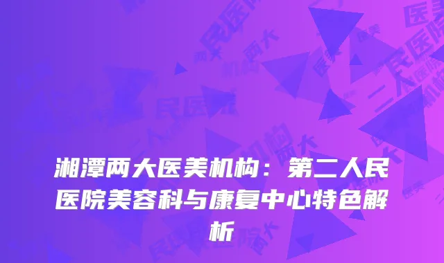 湘潭两大医美机构：第二人民医院美容科与康复中心特色解析