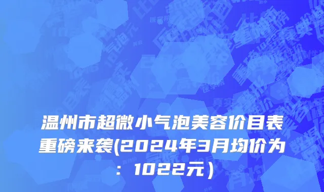 温州市超微小气泡美容价目表重磅来袭(2024年3月均价为：1022元）