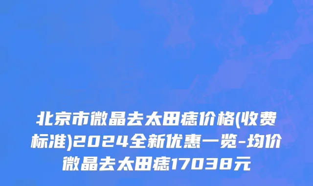 北京市微晶去太田痣价格(收费标准)2024全新优惠一览-均价微晶去太田痣17038元