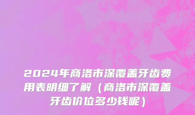 2024年商洛市深覆盖牙齿费用表明细了解（商洛市深覆盖牙齿价位多少钱呢）