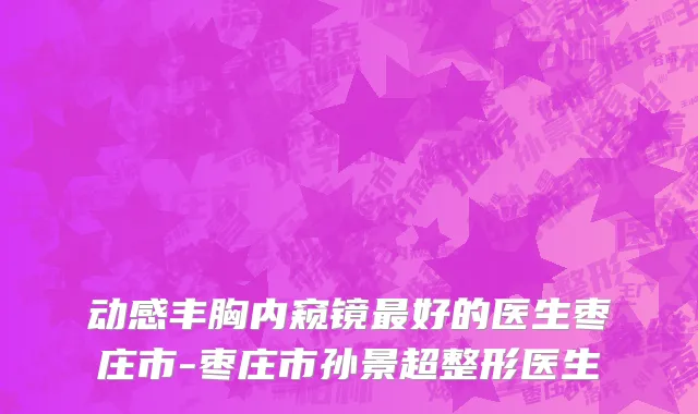 动感丰胸内窥镜最好的医生枣庄市-枣庄市孙景超整形医生