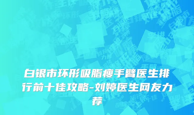 白银市环形吸脂瘦手臂医生排行前十佳攻略-刘婷医生网友力荐