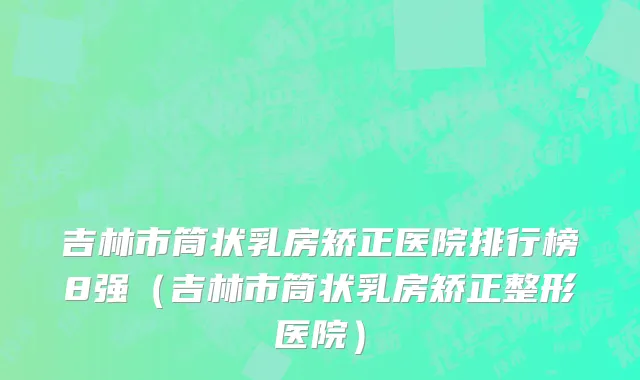 吉林市筒状乳房矫正医院排行榜8强（吉林市筒状乳房矫正整形医院）