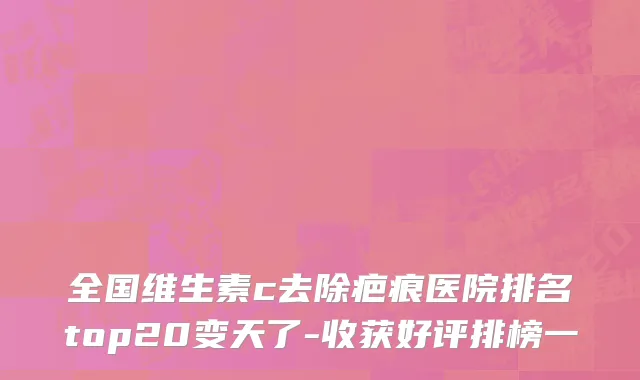 全国维生素c去除疤痕医院排名top20变天了-收获好评排榜一