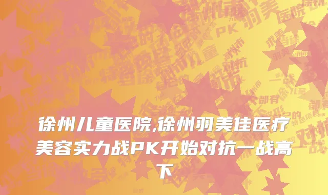 徐州儿童医院,徐州羽美佳医疗美容实力战PK开始对抗一战高下