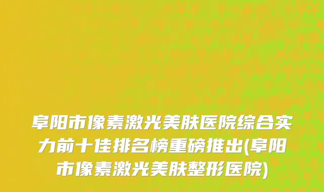 阜阳市像素激光美肤医院综合实力前十佳排名榜重磅推出(阜阳市像素激光美肤整形医院)