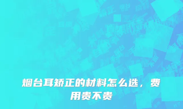 烟台耳矫正的材料怎么选，费用贵不贵
