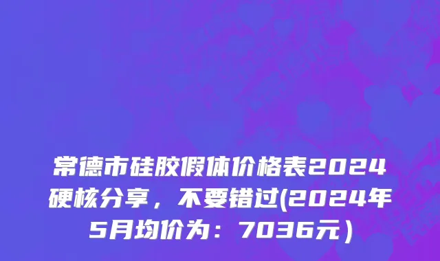 常德市硅胶假体价格表2024硬核分享，不要错过(2024年5月均价为：7036元）