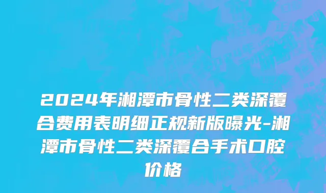 2024年湘潭市骨性二类深覆合费用表明细正规新版曝光-湘潭市骨性二类深覆合手术口腔价格