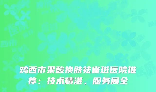 鸡西市果酸换肤祛雀斑医院推荐：技术精湛，服务周全