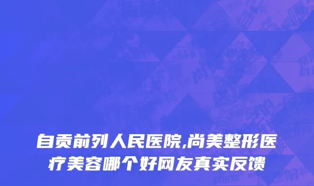 自贡前列人民医院,尚美整形医疗美容哪个好网友真实反馈