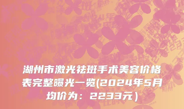 湖州市激光祛斑手术美容价格表完整曝光一览(2024年5月均价为：2233元）