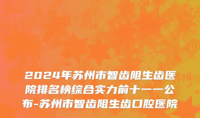 2024年苏州市智齿阻生齿医院排名榜综合实力前十一一公布-苏州市智齿阻生齿口腔医院