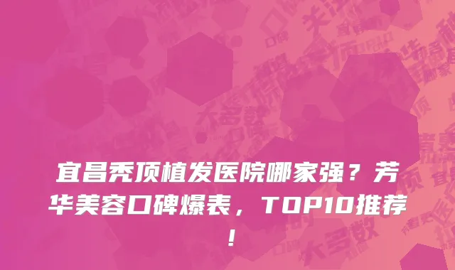 宜昌秃顶植发医院哪家强?芳华美容口碑爆表,TOP10推荐!