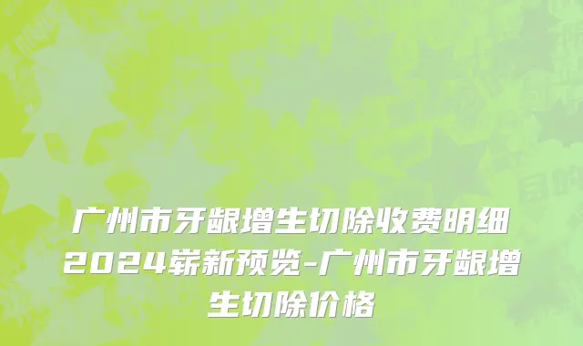 广州市牙龈增生切除收费明细2024崭新预览-广州市牙龈增生切除价格