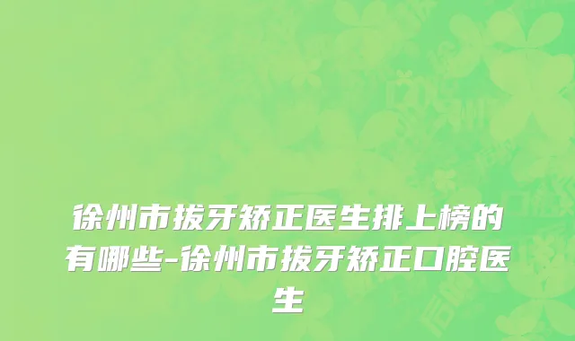 徐州市拔牙矫正医生排上榜的有哪些-徐州市拔牙矫正口腔医生
