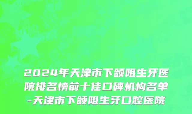 2024年天津市下颌阻生牙医院排名榜前十佳口碑机构名单-天津市下颌阻生牙口腔医院