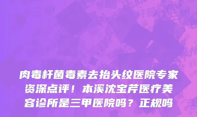 肉毒杆菌毒素去抬头纹医院专家资深点评!本溪沈宝芹医疗美容诊所是三甲医院吗?正规吗