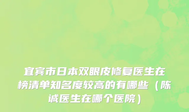 宜宾市日本双眼皮修复医生在榜清单知名度较高的有哪些（陈诚医生在哪个医院）