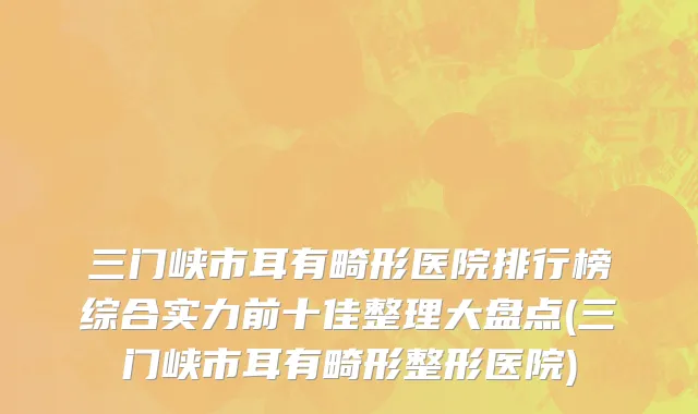 三门峡市耳有畸形医院排行榜综合实力前十佳整理大盘点(三门峡市耳有畸形整形医院)