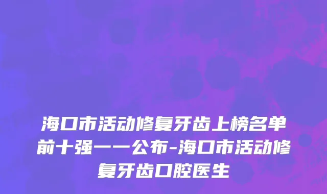 海口市活动修复牙齿上榜名单前十强一一公布-海口市活动修复牙齿口腔医生