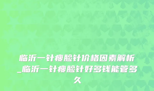临沂一针瘦脸针价格因素解析_临沂一针瘦脸针好多钱能管多久