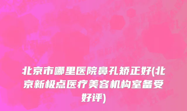 北京市哪里医院鼻孔矫正好(北京新极点医疗美容机构室备受好评)